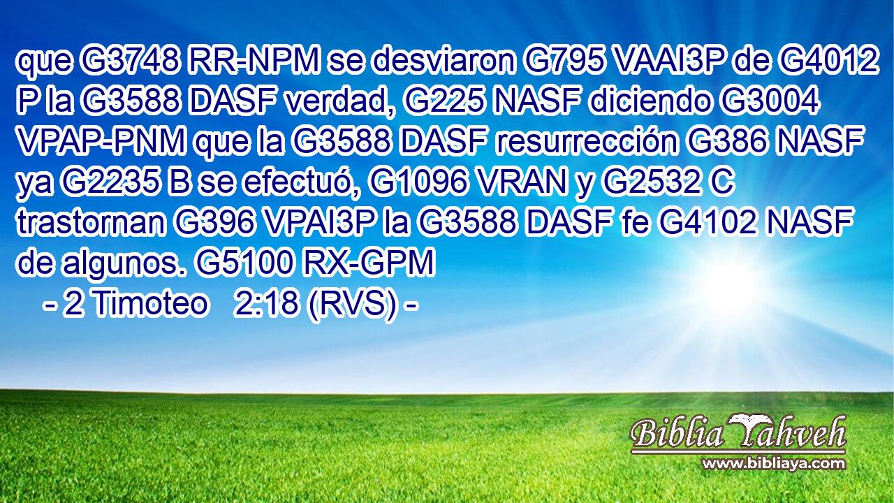 que G3748 RR-NPM se desviaron G795 VAAI3P de G4012 P la G3588 DASF verdad, G225 NASF diciendo G3004 VPAP-PNM que la G3588 DASF resurrección G386 NASF ya G2235 B se efectuó, G1096 VRAN y G2532 C trastornan G396 VPAI3P la G3588 DASF fe G4102 NASF de algunos. G5100 RX-GPM 
