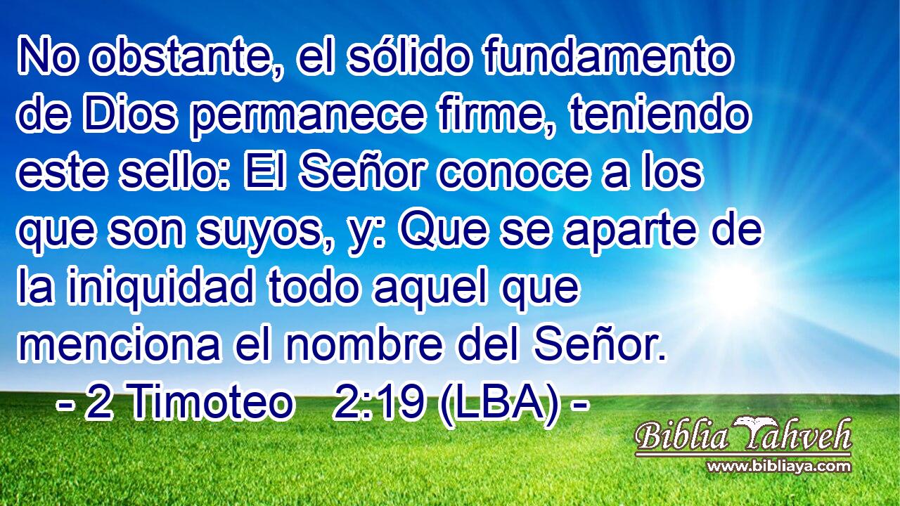 No obstante, el sólido fundamento de Dios permanece firme, teniendo este sello: El Señor conoce a los que son suyos, y: Que se aparte de la iniquidad todo aquel que menciona el nombre del Señor.