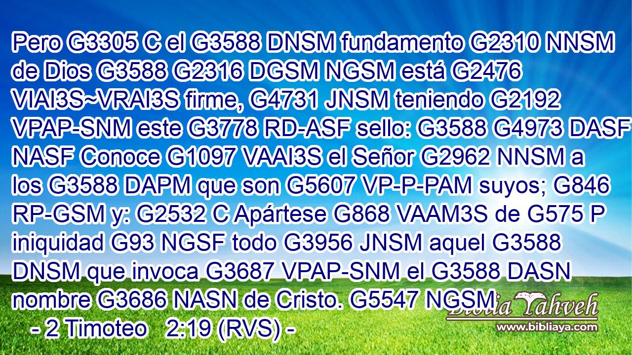 Pero G3305 C el G3588 DNSM fundamento G2310 NNSM de Dios G3588 G2316 DGSM NGSM está G2476 VIAI3S~VRAI3S firme, G4731 JNSM teniendo G2192 VPAP-SNM este G3778 RD-ASF sello: G3588 G4973 DASF NASF Conoce G1097 VAAI3S el Señor G2962 NNSM a los G3588 DAPM que son G5607 VP-P-PAM suyos; G846 RP-GSM y: G2532 C Apártese G868 VAAM3S de G575 P iniquidad G93 NGSF todo G3956 JNSM aquel G3588 DNSM que invoca G3687 VPAP-SNM el G3588 DASN nombre G3686 NASN de Cristo. G5547 NGSM 