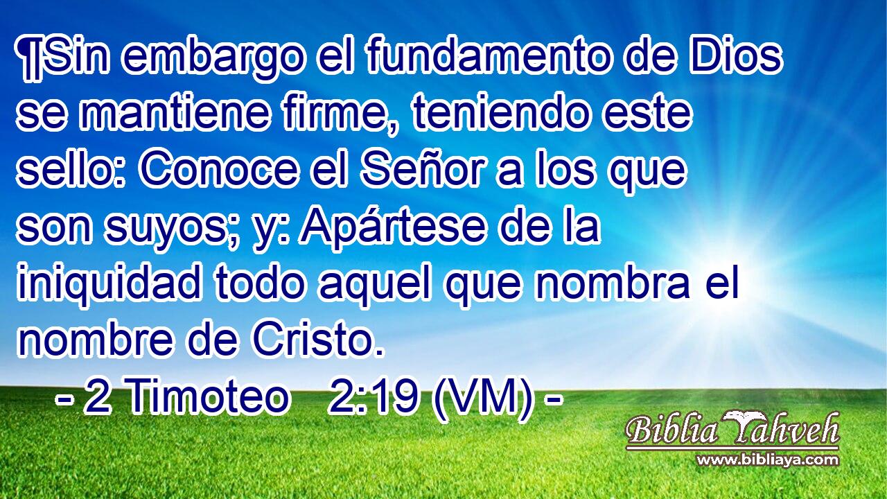  ¶Sin embargo el fundamento de Dios se mantiene firme, teniendo este sello: Conoce el Señor a los que son suyos; y: Apártese de la iniquidad todo aquel que nombra el nombre de Cristo. 