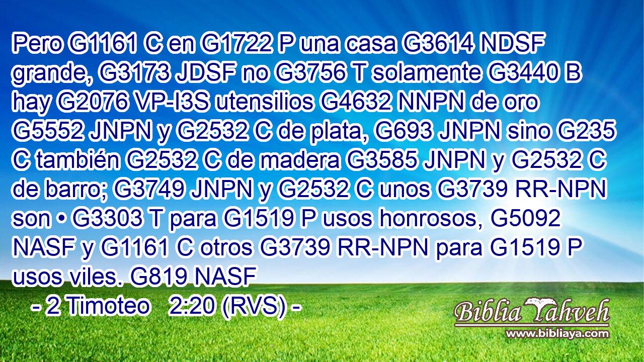 Pero G1161 C en G1722 P una casa G3614 NDSF grande, G3173 JDSF no G3756 T solamente G3440 B hay G2076 VP-I3S utensilios G4632 NNPN de oro G5552 JNPN y G2532 C de plata, G693 JNPN sino G235 C también G2532 C de madera G3585 JNPN y G2532 C de barro; G3749 JNPN y G2532 C unos G3739 RR-NPN son • G3303 T para G1519 P usos honrosos, G5092 NASF y G1161 C otros G3739 RR-NPN para G1519 P usos viles. G819 NASF 