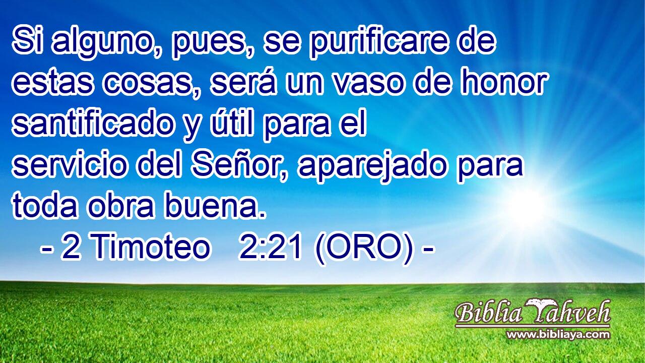  Si alguno, pues, se purificare de estas cosas, será un vaso de honor santificado y útil para el servicio del Señor, aparejado para toda obra buena. 