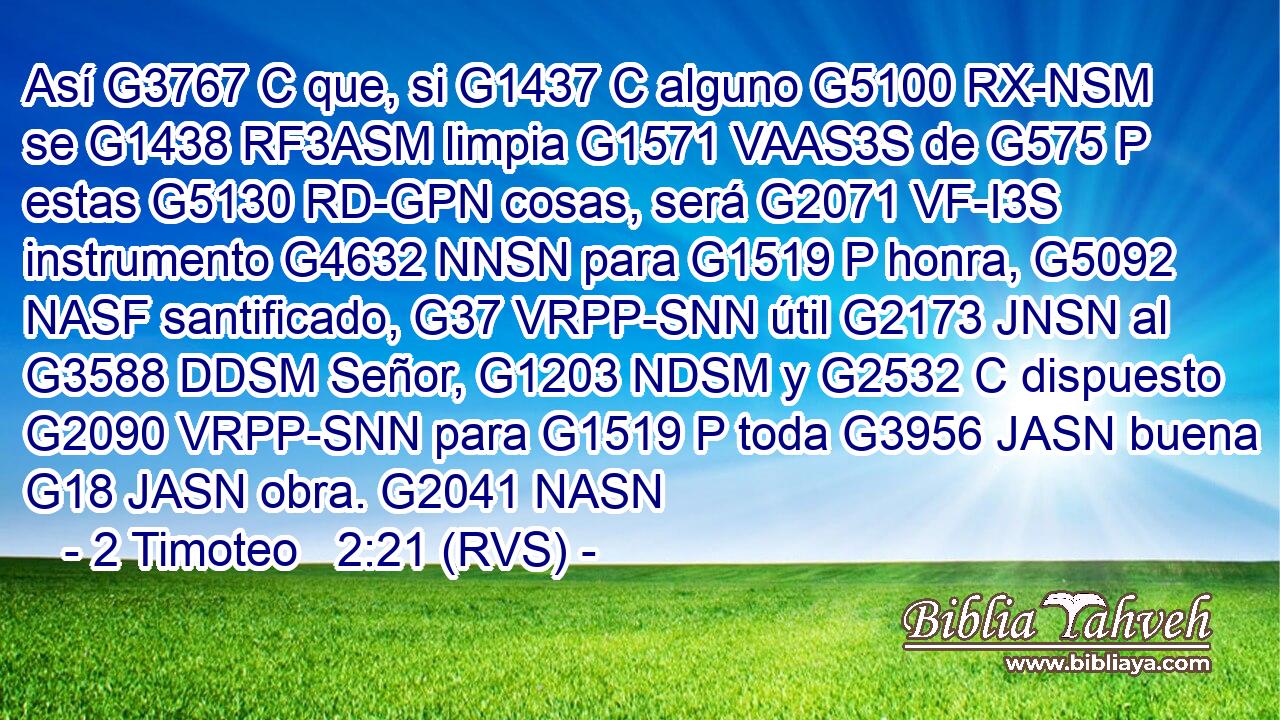 Así G3767 C que, si G1437 C alguno G5100 RX-NSM se G1438 RF3ASM limpia G1571 VAAS3S de G575 P estas G5130 RD-GPN cosas, será G2071 VF-I3S instrumento G4632 NNSN para G1519 P honra, G5092 NASF santificado, G37 VRPP-SNN útil G2173 JNSN al G3588 DDSM Señor, G1203 NDSM y G2532 C dispuesto G2090 VRPP-SNN para G1519 P toda G3956 JASN buena G18 JASN obra. G2041 NASN 