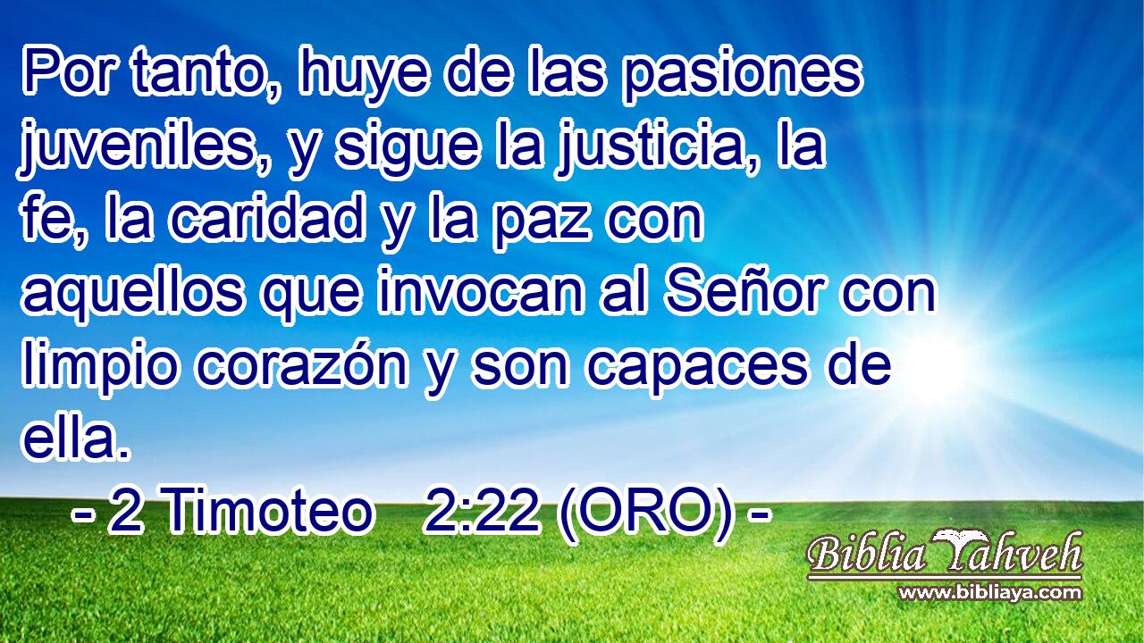  Por tanto, huye de las pasiones juveniles, y sigue la justicia, la fe, la caridad y la paz con aquellos que invocan al Señor con limpio corazón y son capaces de ella. 