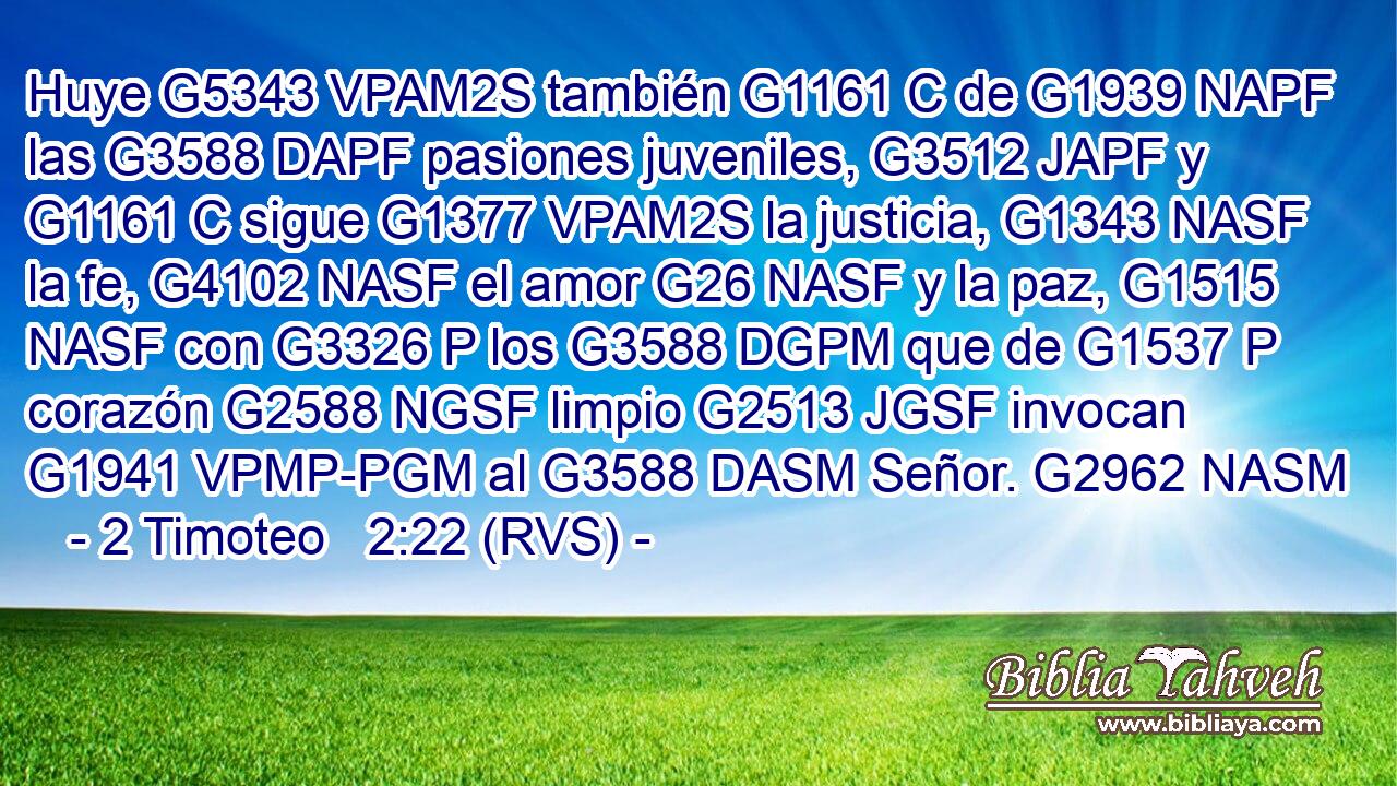 Huye G5343 VPAM2S también G1161 C de G1939 NAPF las G3588 DAPF pasiones juveniles, G3512 JAPF y G1161 C sigue G1377 VPAM2S la justicia, G1343 NASF la fe, G4102 NASF el amor G26 NASF y la paz, G1515 NASF con G3326 P los G3588 DGPM que de G1537 P corazón G2588 NGSF limpio G2513 JGSF invocan G1941 VPMP-PGM al G3588 DASM Señor. G2962 NASM 