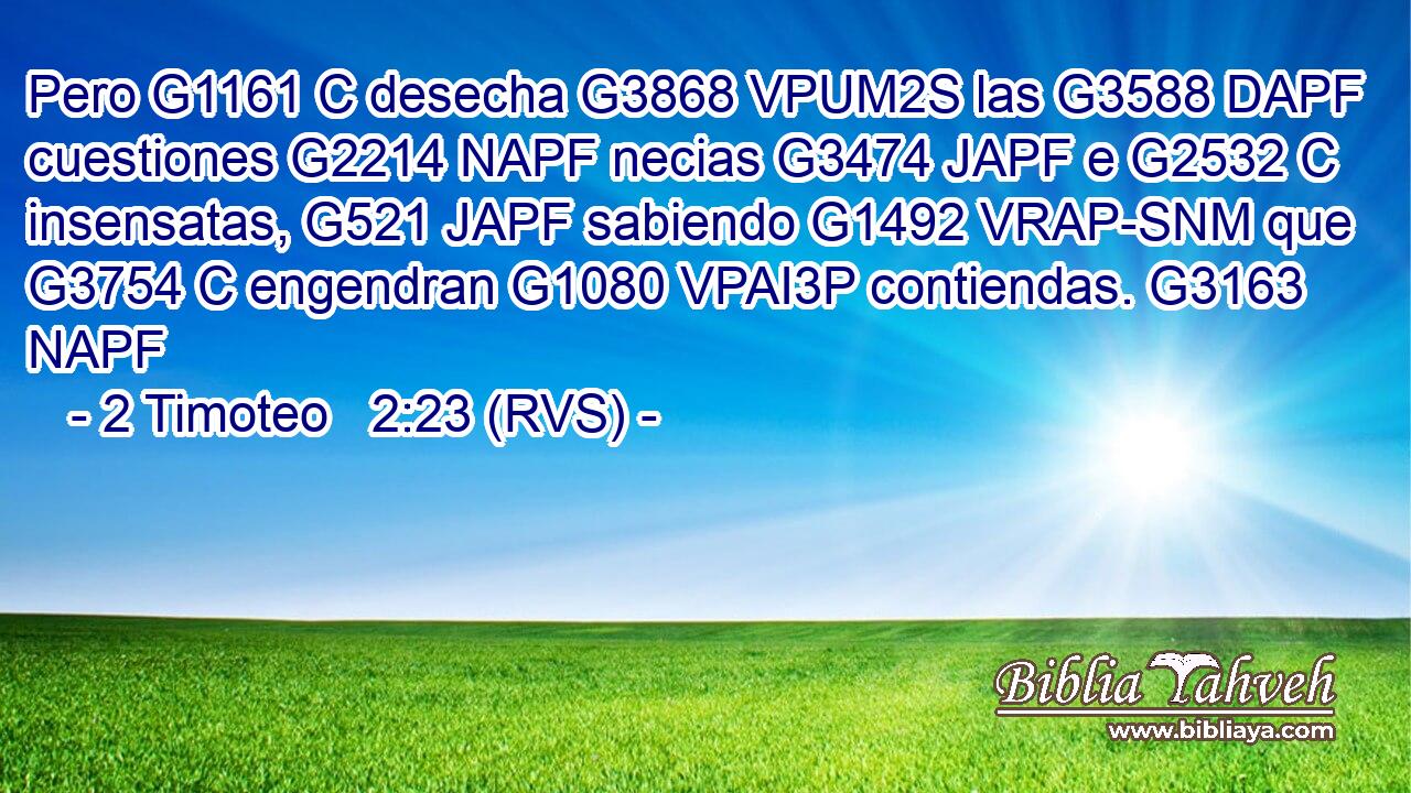 Pero G1161 C desecha G3868 VPUM2S las G3588 DAPF cuestiones G2214 NAPF necias G3474 JAPF e G2532 C insensatas, G521 JAPF sabiendo G1492 VRAP-SNM que G3754 C engendran G1080 VPAI3P contiendas. G3163 NAPF 