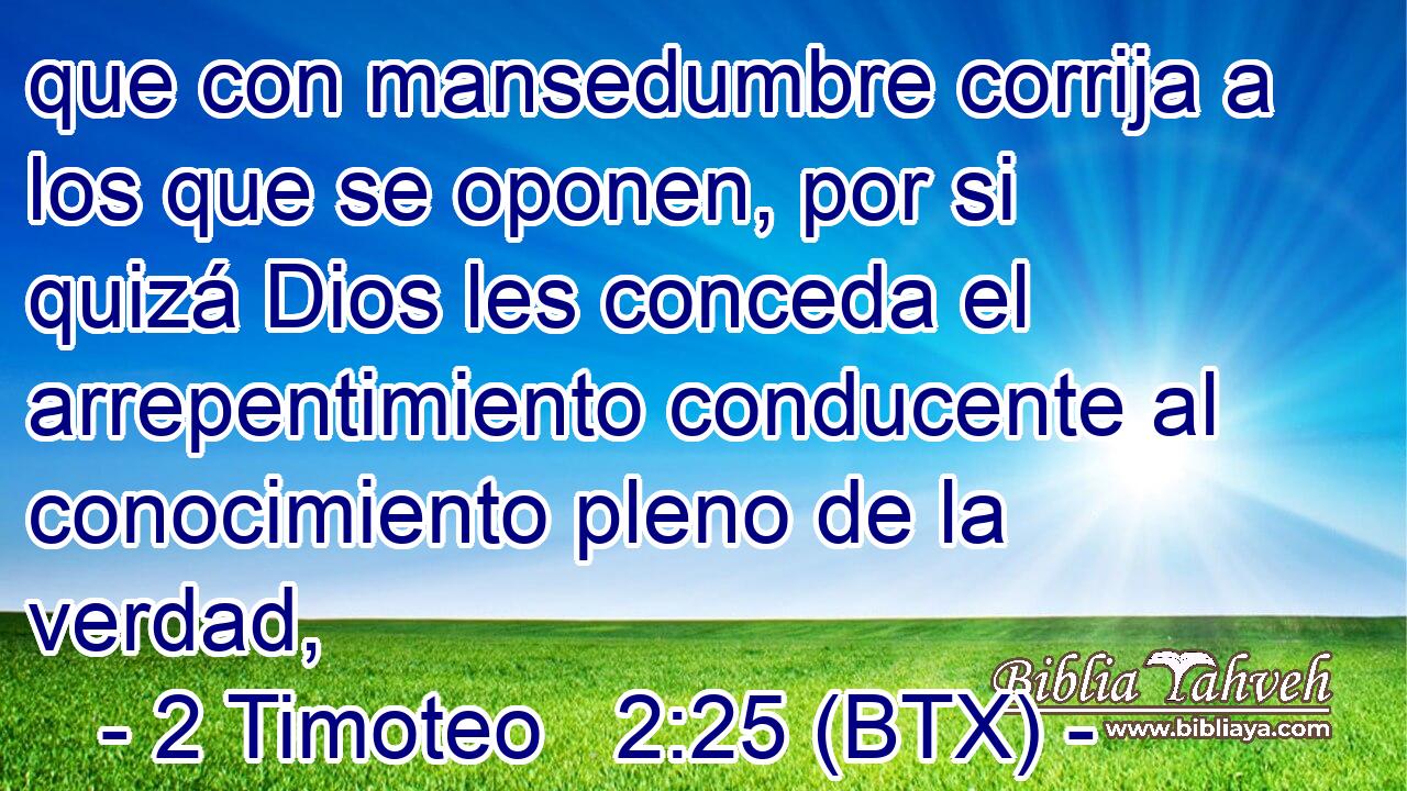 que con mansedumbre corrija a los que se oponen, por si quizá Dios les conceda el arrepentimiento conducente al conocimiento pleno de la verdad,