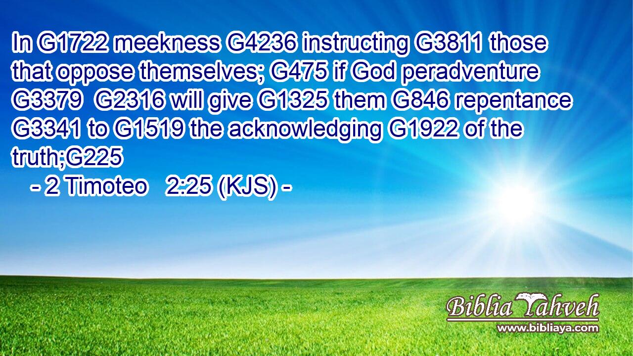 In G1722 meekness G4236 instructing G3811 those that oppose themselves; G475 if God peradventure G3379  G2316 will give G1325 them G846 repentance G3341 to G1519 the acknowledging G1922 of the truth;G225