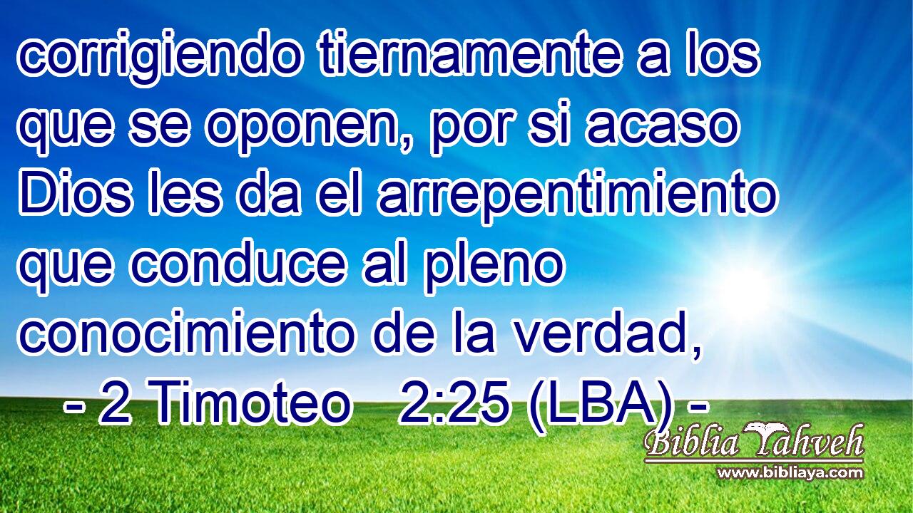 corrigiendo tiernamente a los que se oponen, por si acaso Dios les da el arrepentimiento que conduce al pleno conocimiento de la verdad,