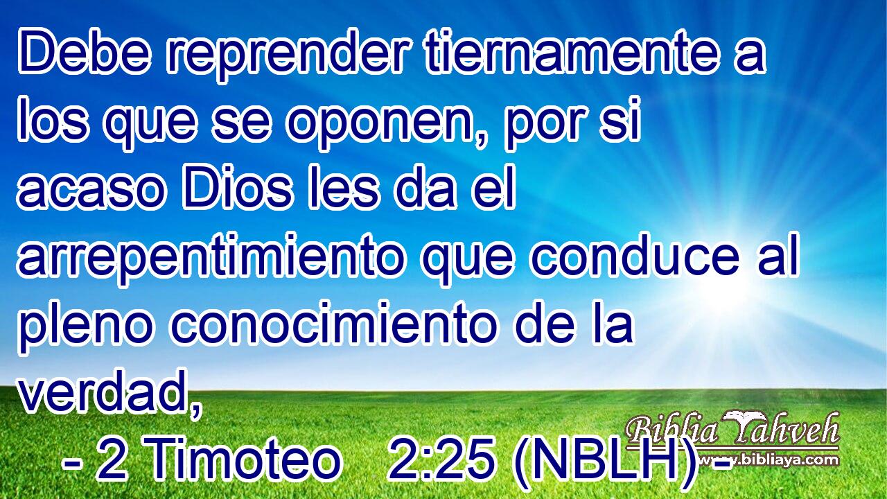  Debe reprender tiernamente a los que se oponen, por si acaso Dios les da el arrepentimiento que conduce al pleno conocimiento de la verdad, 