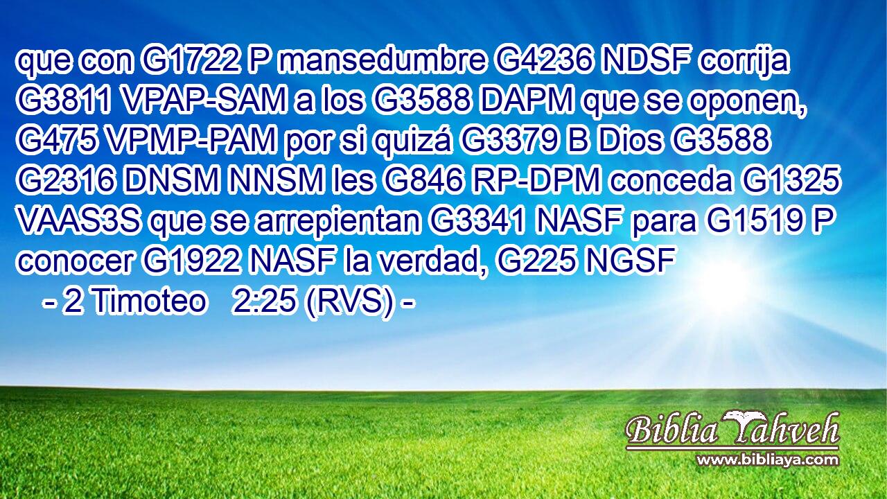 que con G1722 P mansedumbre G4236 NDSF corrija G3811 VPAP-SAM a los G3588 DAPM que se oponen, G475 VPMP-PAM por si quizá G3379 B Dios G3588 G2316 DNSM NNSM les G846 RP-DPM conceda G1325 VAAS3S que se arrepientan G3341 NASF para G1519 P conocer G1922 NASF la verdad, G225 NGSF 