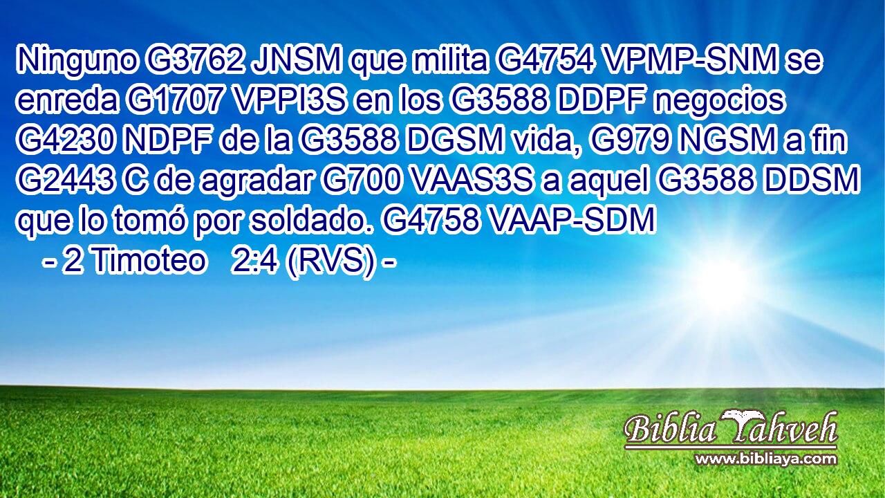Ninguno G3762 JNSM que milita G4754 VPMP-SNM se enreda G1707 VPPI3S en los G3588 DDPF negocios G4230 NDPF de la G3588 DGSM vida, G979 NGSM a fin G2443 C de agradar G700 VAAS3S a aquel G3588 DDSM que lo tomó por soldado. G4758 VAAP-SDM 