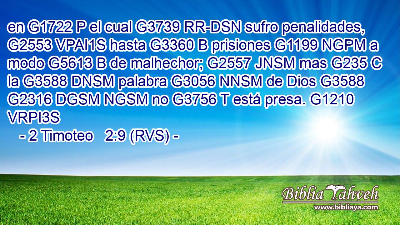 en G1722 P el cual G3739 RR-DSN sufro penalidades, G2553 VPAI1S hasta G3360 B prisiones G1199 NGPM a modo G5613 B de malhechor; G2557 JNSM mas G235 C la G3588 DNSM palabra G3056 NNSM de Dios G3588 G2316 DGSM NGSM no G3756 T está presa. G1210 VRPI3S 