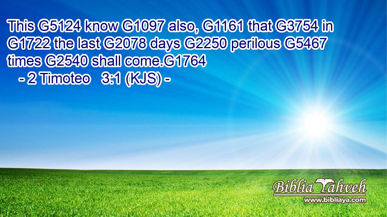 This G5124 know G1097 also, G1161 that G3754 in G1722 the last G2078 days G2250 perilous G5467 times G2540 shall come.G1764