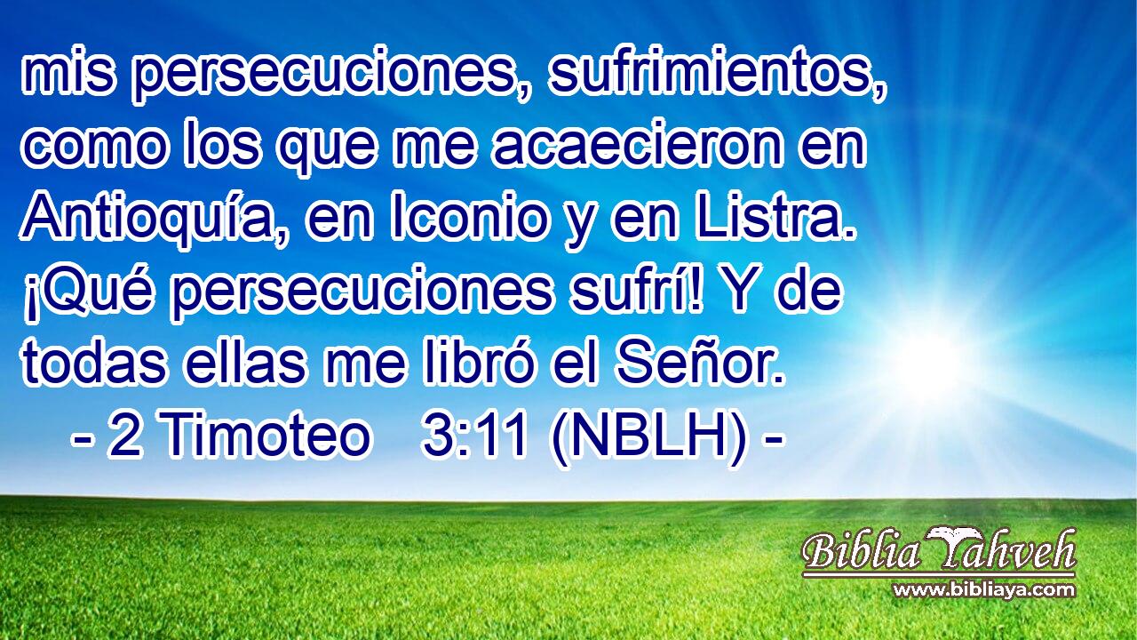  mis persecuciones, sufrimientos, como los que me acaecieron en Antioquía, en Iconio y en Listra. ¡Qué persecuciones sufrí! Y de todas ellas me libró el Señor. 