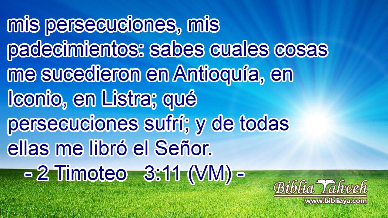  mis persecuciones, mis padecimientos: sabes cuales cosas me sucedieron en Antioquía, en Iconio, en Listra; qué persecuciones sufrí; y de todas ellas me libró el Señor. 