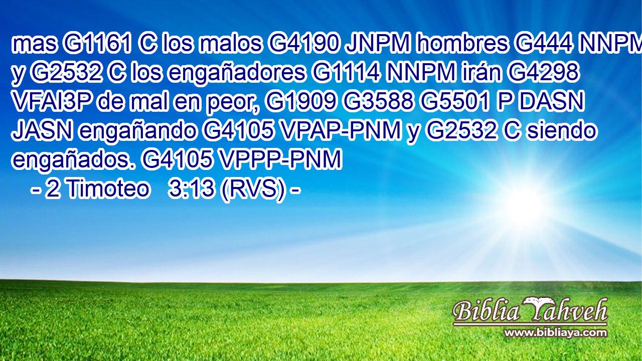 mas G1161 C los malos G4190 JNPM hombres G444 NNPM y G2532 C los engañadores G1114 NNPM irán G4298 VFAI3P de mal en peor, G1909 G3588 G5501 P DASN JASN engañando G4105 VPAP-PNM y G2532 C siendo engañados. G4105 VPPP-PNM 