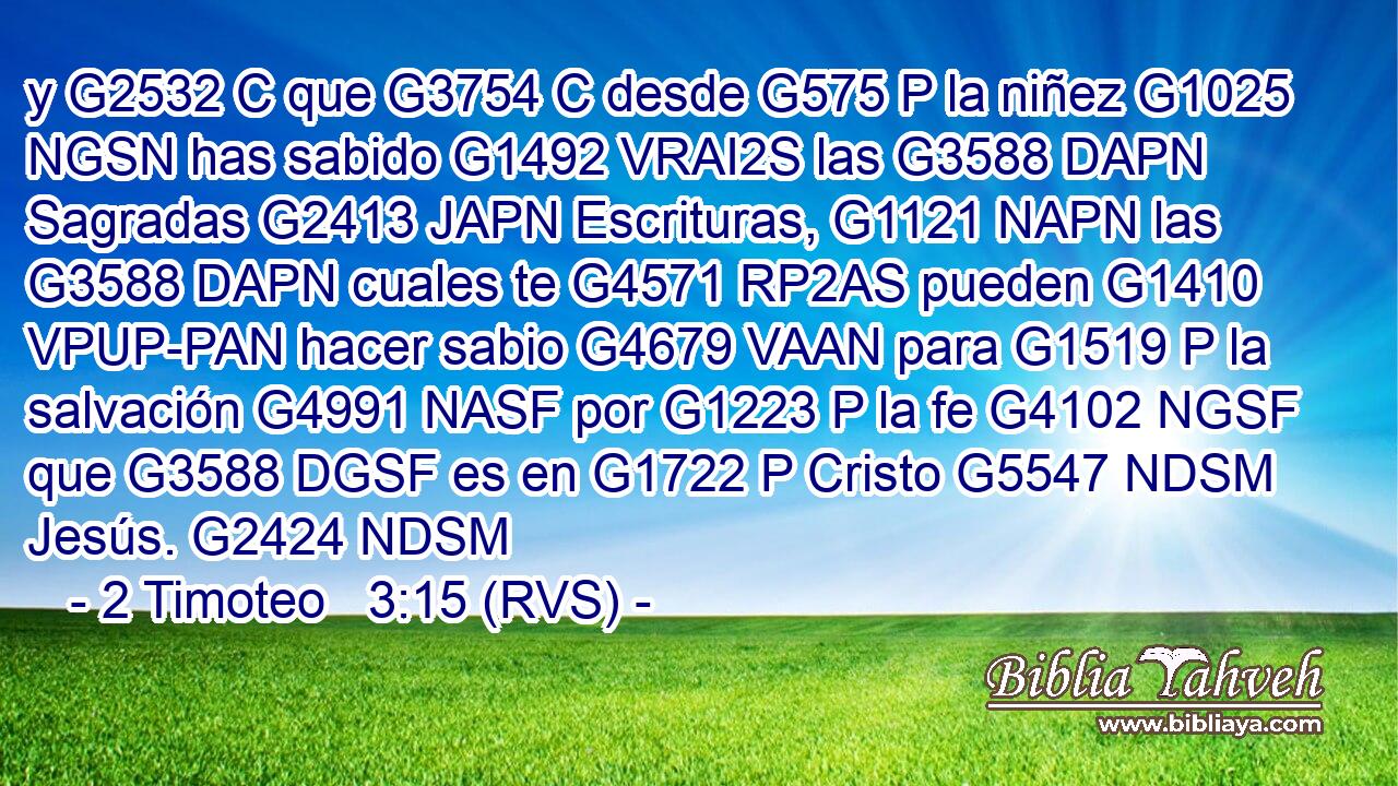 y G2532 C que G3754 C desde G575 P la niñez G1025 NGSN has sabido G1492 VRAI2S las G3588 DAPN Sagradas G2413 JAPN Escrituras, G1121 NAPN las G3588 DAPN cuales te G4571 RP2AS pueden G1410 VPUP-PAN hacer sabio G4679 VAAN para G1519 P la salvación G4991 NASF por G1223 P la fe G4102 NGSF que G3588 DGSF es en G1722 P Cristo G5547 NDSM Jesús. G2424 NDSM 