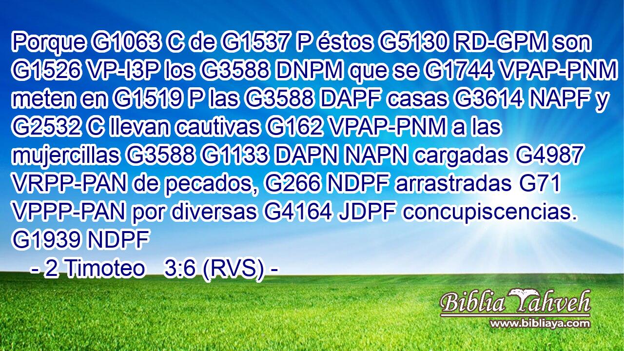 Porque G1063 C de G1537 P éstos G5130 RD-GPM son G1526 VP-I3P los G3588 DNPM que se G1744 VPAP-PNM meten en G1519 P las G3588 DAPF casas G3614 NAPF y G2532 C llevan cautivas G162 VPAP-PNM a las mujercillas G3588 G1133 DAPN NAPN cargadas G4987 VRPP-PAN de pecados, G266 NDPF arrastradas G71 VPPP-PAN por diversas G4164 JDPF concupiscencias. G1939 NDPF 
