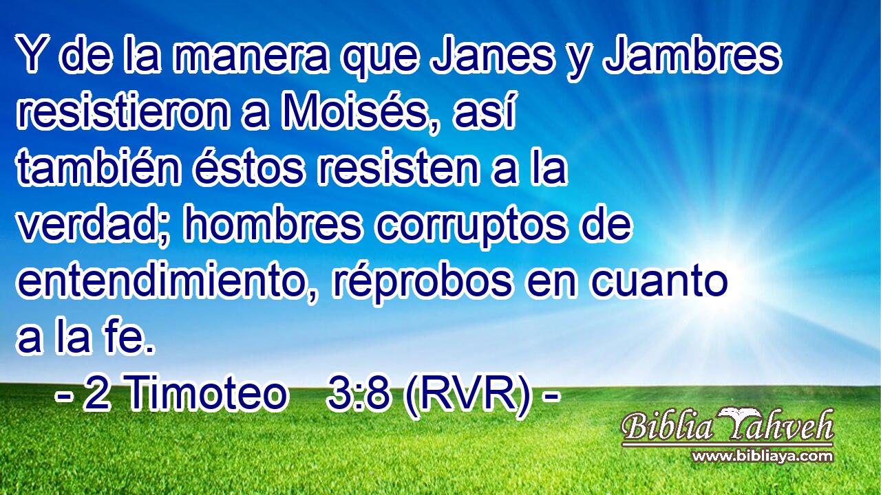 Y de la manera que Janes y Jambres resistieron a Moisés, así también éstos resisten a la verdad; hombres corruptos de entendimiento, réprobos en cuanto a la fe.