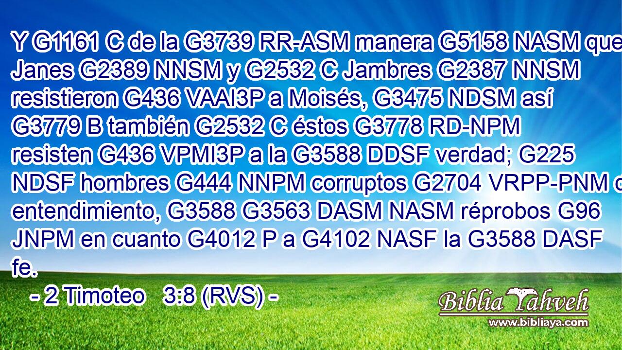 Y G1161 C de la G3739 RR-ASM manera G5158 NASM que Janes G2389 NNSM y G2532 C Jambres G2387 NNSM resistieron G436 VAAI3P a Moisés, G3475 NDSM así G3779 B también G2532 C éstos G3778 RD-NPM resisten G436 VPMI3P a la G3588 DDSF verdad; G225 NDSF hombres G444 NNPM corruptos G2704 VRPP-PNM de entendimiento, G3588 G3563 DASM NASM réprobos G96 JNPM en cuanto G4012 P a G4102 NASF la G3588 DASF fe. 