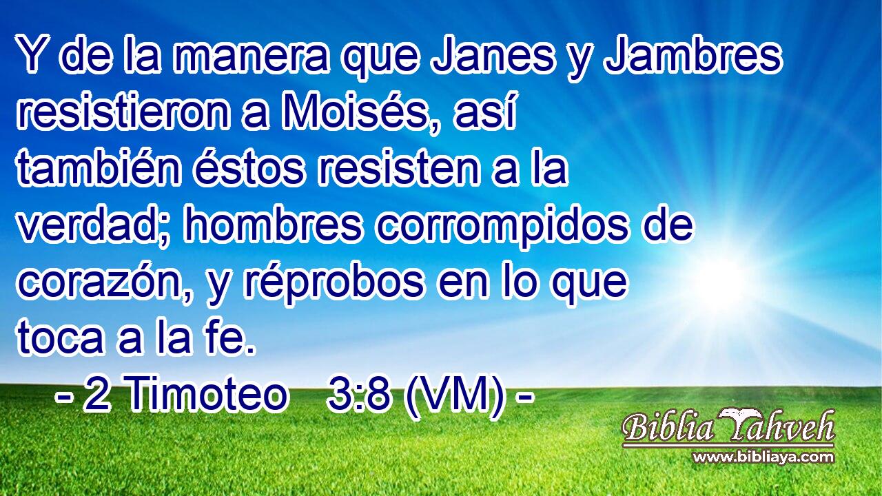  Y de la manera que Janes y Jambres resistieron a Moisés, así también éstos resisten a la verdad; hombres corrompidos de corazón, y réprobos en lo que toca a la fe. 