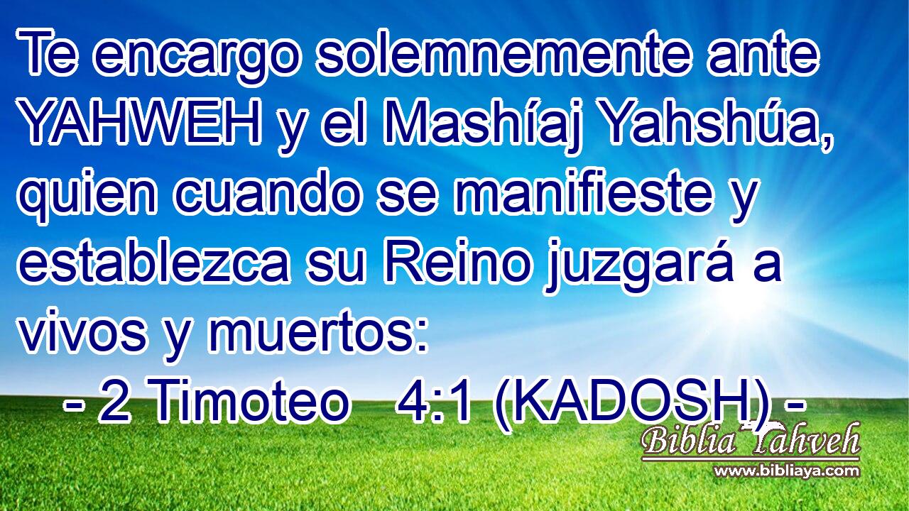  Te encargo solemnemente ante YAHWEH y el Mashíaj Yahshúa, quien cuando se manifieste y establezca su Reino juzgará a vivos y muertos: 