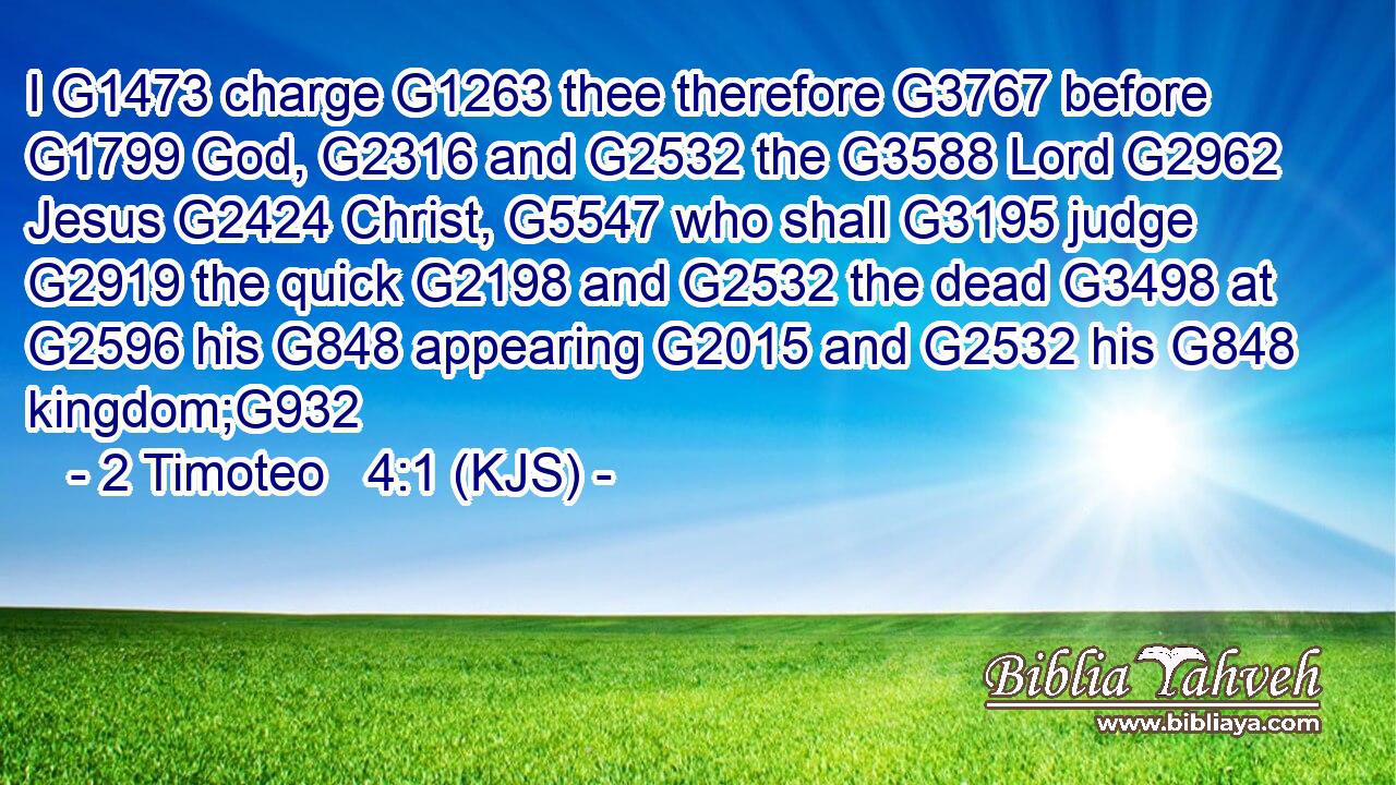 I G1473 charge G1263 thee therefore G3767 before G1799 God, G2316 and G2532 the G3588 Lord G2962 Jesus G2424 Christ, G5547 who shall G3195 judge G2919 the quick G2198 and G2532 the dead G3498 at G2596 his G848 appearing G2015 and G2532 his G848 kingdom;G932