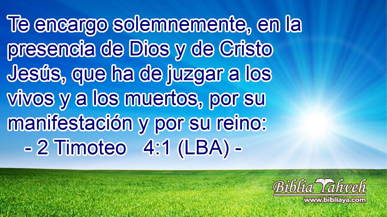 Te encargo solemnemente, en la presencia de Dios y de Cristo Jesús, que ha de juzgar a los vivos y a los muertos, por su manifestación y por su reino:
