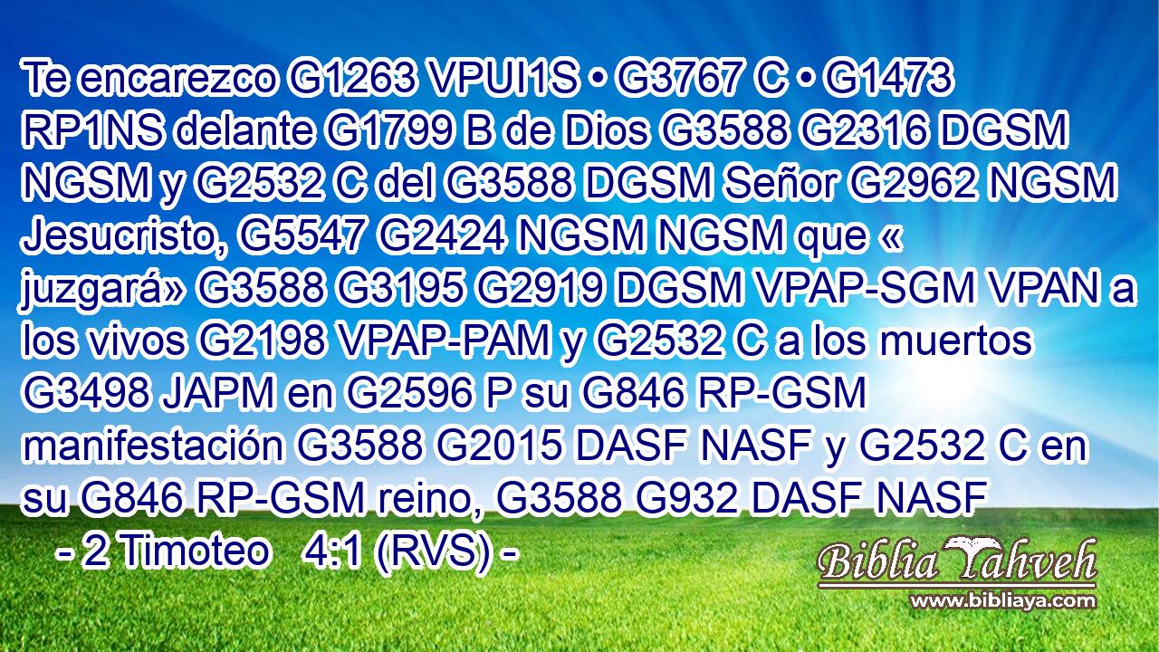 Te encarezco G1263 VPUI1S • G3767 C • G1473 RP1NS delante G1799 B de Dios G3588 G2316 DGSM NGSM y G2532 C del G3588 DGSM Señor G2962 NGSM Jesucristo, G5547 G2424 NGSM NGSM que « juzgará» G3588 G3195 G2919 DGSM VPAP-SGM VPAN a los vivos G2198 VPAP-PAM y G2532 C a los muertos G3498 JAPM en G2596 P su G846 RP-GSM manifestación G3588 G2015 DASF NASF y G2532 C en su G846 RP-GSM reino, G3588 G932 DASF NASF 