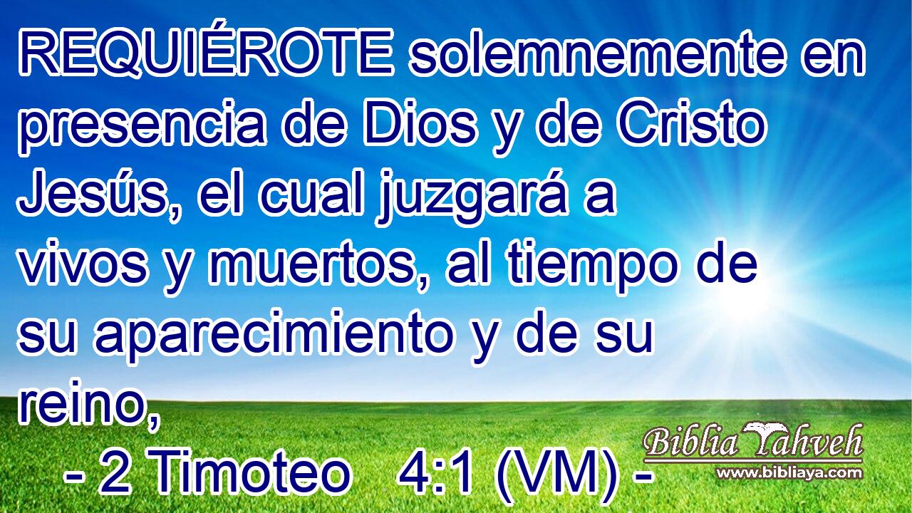  REQUIÉROTE solemnemente en  presencia de Dios y de Cristo Jesús, el cual juzgará a vivos y muertos, al tiempo de su aparecimiento y de su reino, 