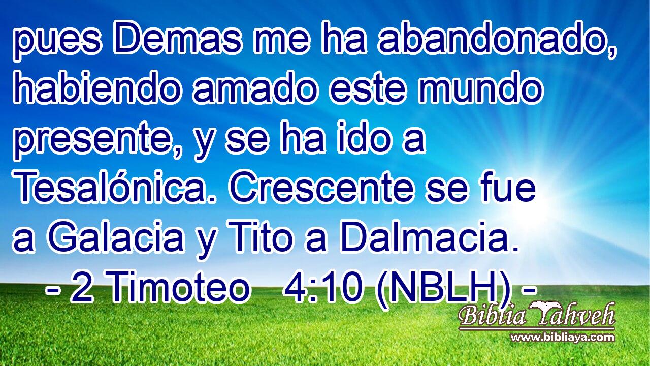  pues Demas me ha abandonado, habiendo amado este mundo presente, y se ha ido a Tesalónica. Crescente se fue a Galacia y Tito a Dalmacia. 