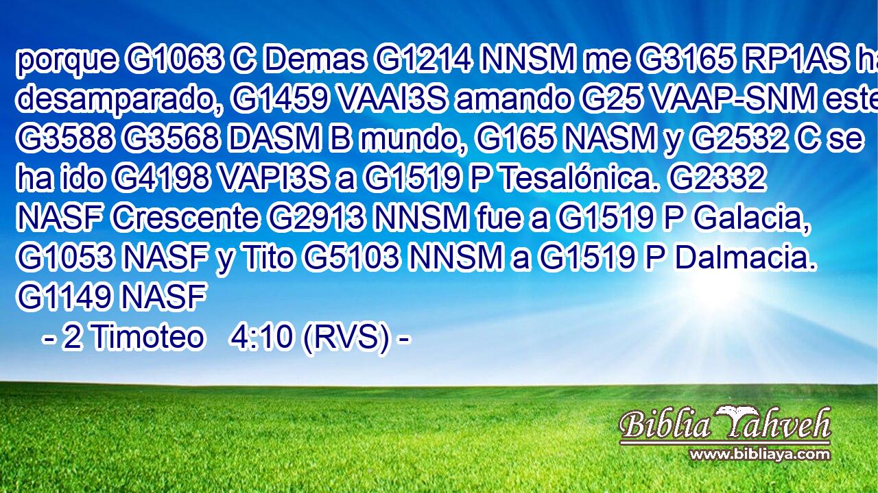 porque G1063 C Demas G1214 NNSM me G3165 RP1AS ha desamparado, G1459 VAAI3S amando G25 VAAP-SNM este G3588 G3568 DASM B mundo, G165 NASM y G2532 C se ha ido G4198 VAPI3S a G1519 P Tesalónica. G2332 NASF Crescente G2913 NNSM fue a G1519 P Galacia, G1053 NASF y Tito G5103 NNSM a G1519 P Dalmacia. G1149 NASF 