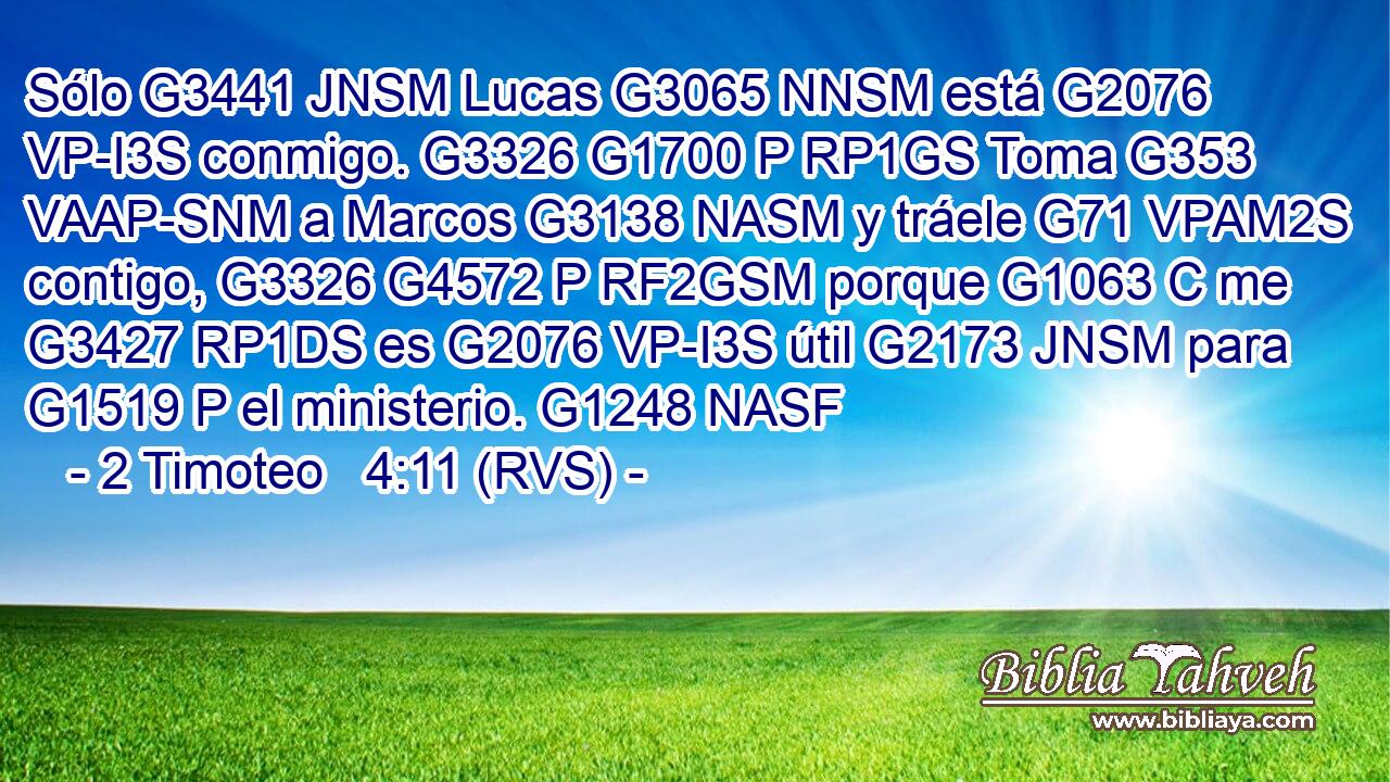 Sólo G3441 JNSM Lucas G3065 NNSM está G2076 VP-I3S conmigo. G3326 G1700 P RP1GS Toma G353 VAAP-SNM a Marcos G3138 NASM y tráele G71 VPAM2S contigo, G3326 G4572 P RF2GSM porque G1063 C me G3427 RP1DS es G2076 VP-I3S útil G2173 JNSM para G1519 P el ministerio. G1248 NASF 
