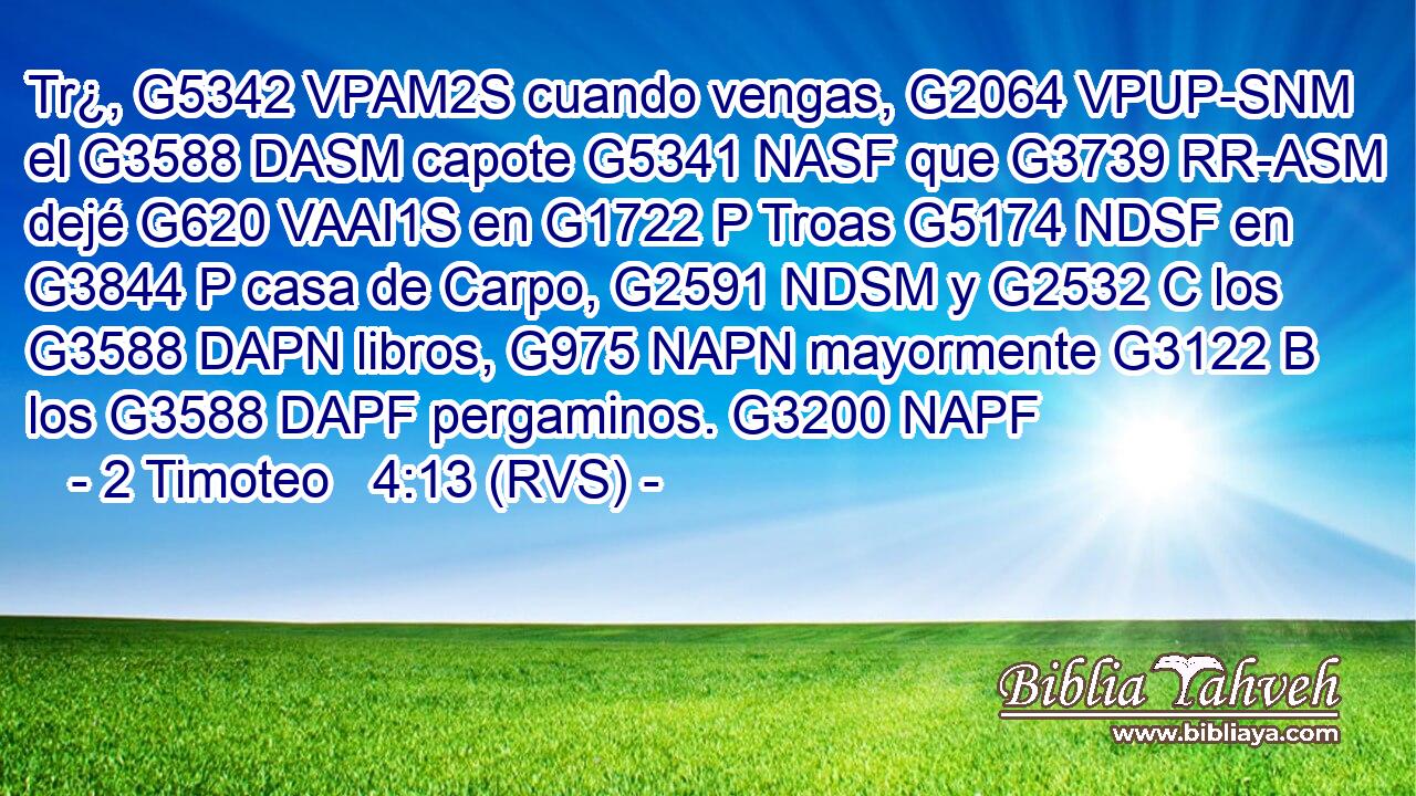 Tr¿, G5342 VPAM2S cuando vengas, G2064 VPUP-SNM el G3588 DASM capote G5341 NASF que G3739 RR-ASM dejé G620 VAAI1S en G1722 P Troas G5174 NDSF en G3844 P casa de Carpo, G2591 NDSM y G2532 C los G3588 DAPN libros, G975 NAPN mayormente G3122 B los G3588 DAPF pergaminos. G3200 NAPF 