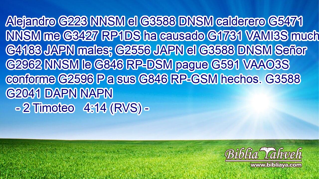Alejandro G223 NNSM el G3588 DNSM calderero G5471 NNSM me G3427 RP1DS ha causado G1731 VAMI3S muchos G4183 JAPN males; G2556 JAPN el G3588 DNSM Señor G2962 NNSM le G846 RP-DSM pague G591 VAAO3S conforme G2596 P a sus G846 RP-GSM hechos. G3588 G2041 DAPN NAPN 