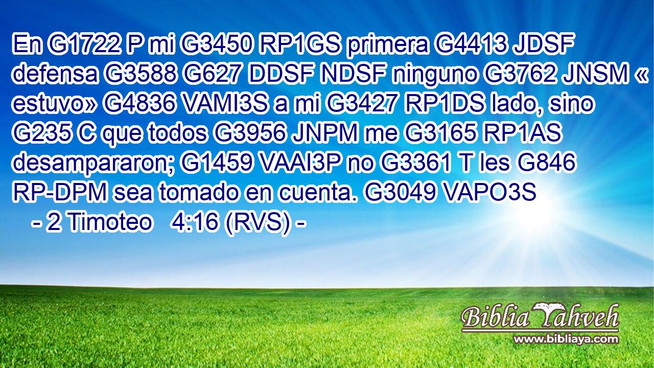 En G1722 P mi G3450 RP1GS primera G4413 JDSF defensa G3588 G627 DDSF NDSF ninguno G3762 JNSM « estuvo» G4836 VAMI3S a mi G3427 RP1DS lado, sino G235 C que todos G3956 JNPM me G3165 RP1AS desampararon; G1459 VAAI3P no G3361 T les G846 RP-DPM sea tomado en cuenta. G3049 VAPO3S 