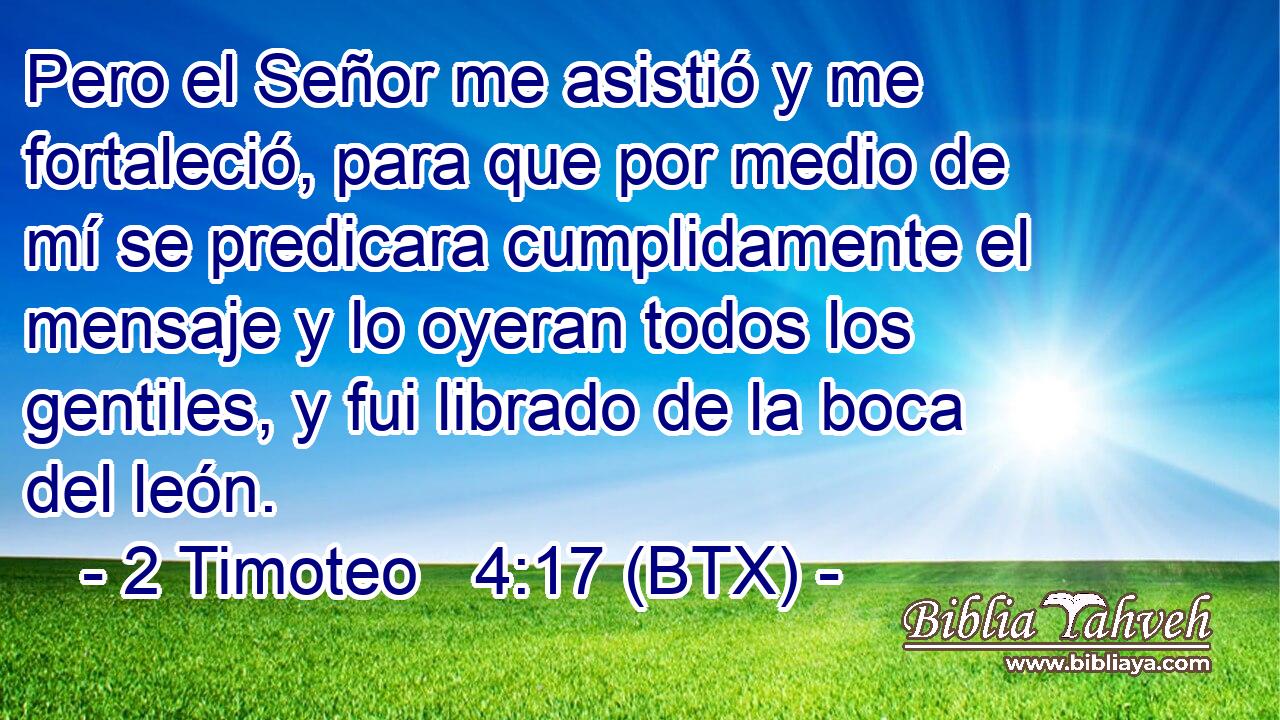 Pero el Señor me asistió y me fortaleció, para que por medio de mí se predicara cumplidamente el mensaje y lo oyeran todos los gentiles, y fui librado de la boca del león.