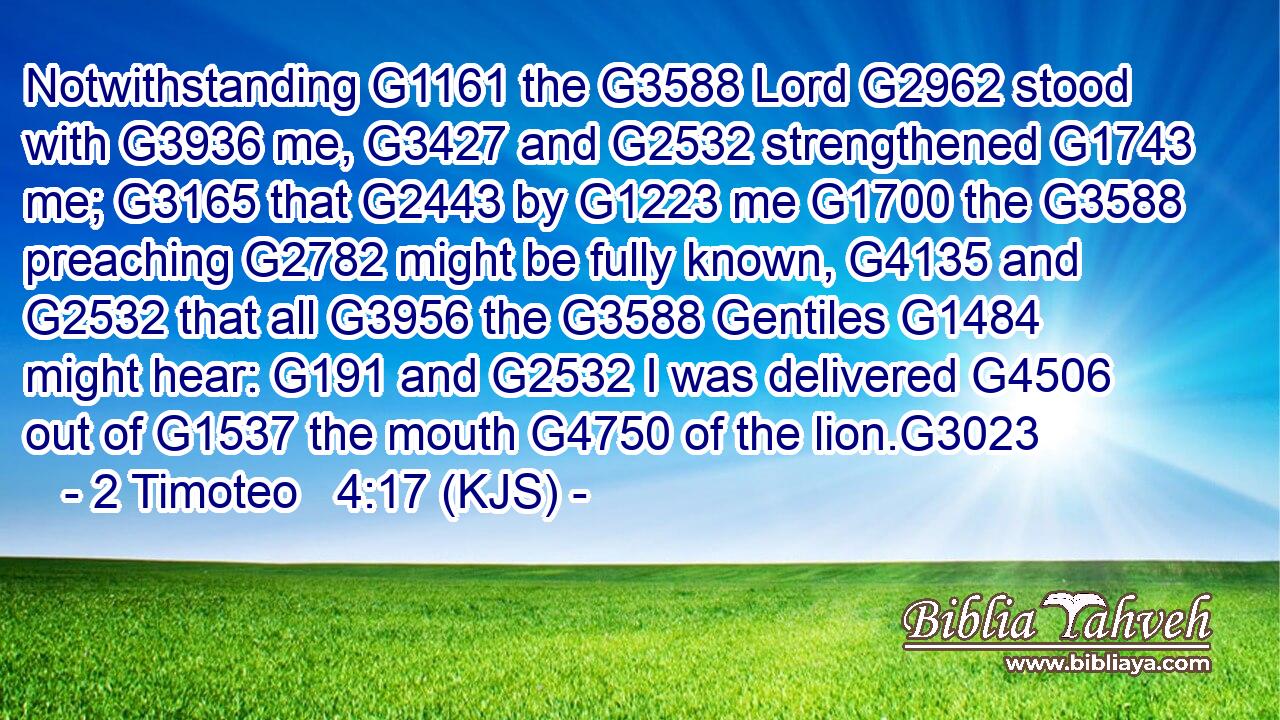 Notwithstanding G1161 the G3588 Lord G2962 stood with G3936 me, G3427 and G2532 strengthened G1743 me; G3165 that G2443 by G1223 me G1700 the G3588 preaching G2782 might be fully known, G4135 and G2532 that all G3956 the G3588 Gentiles G1484 might hear: G191 and G2532 I was delivered G4506 out of G1537 the mouth G4750 of the lion.G3023