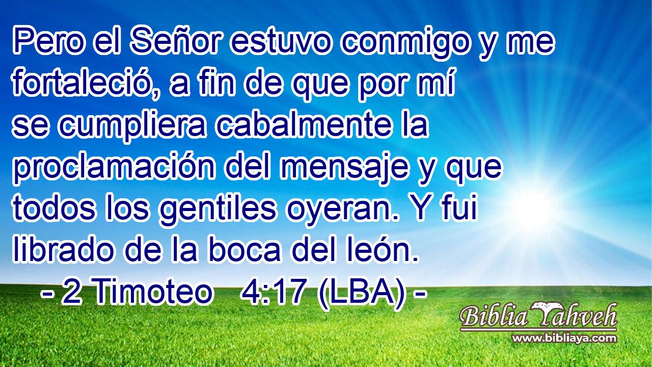 Pero el Señor estuvo conmigo y me fortaleció, a fin de que por mí se cumpliera cabalmente la proclamación del mensaje y que todos los gentiles oyeran. Y fui librado de la boca del león.