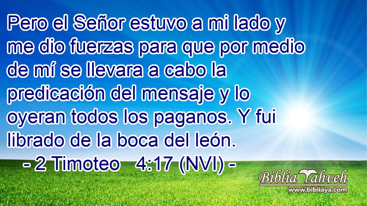  Pero el Señor estuvo a mi lado y me dio fuerzas para que por medio de mí se llevara a cabo la predicación del mensaje y lo oyeran todos los paganos. Y fui librado de la boca del león. 
