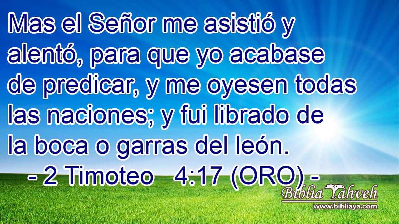  Mas el Señor me asistió y alentó, para que yo acabase de predicar, y me oyesen todas las naciones; y fui librado de la boca o garras del león. 