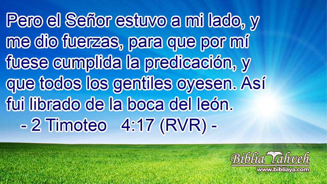 Pero el Señor estuvo a mi lado, y me dio fuerzas, para que por mí fuese cumplida la predicación, y que todos los gentiles oyesen. Así fui librado de la boca del león.