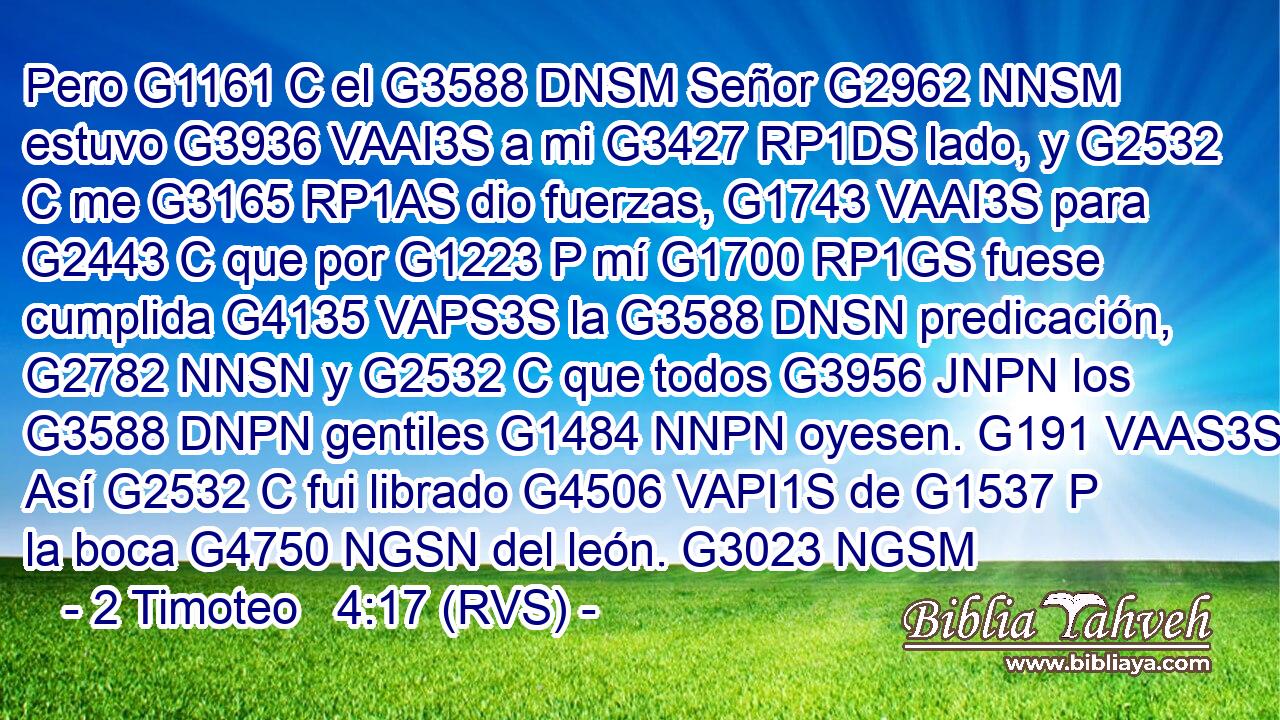 Pero G1161 C el G3588 DNSM Señor G2962 NNSM estuvo G3936 VAAI3S a mi G3427 RP1DS lado, y G2532 C me G3165 RP1AS dio fuerzas, G1743 VAAI3S para G2443 C que por G1223 P mí G1700 RP1GS fuese cumplida G4135 VAPS3S la G3588 DNSN predicación, G2782 NNSN y G2532 C que todos G3956 JNPN los G3588 DNPN gentiles G1484 NNPN oyesen. G191 VAAS3S Así G2532 C fui librado G4506 VAPI1S de G1537 P la boca G4750 NGSN del león. G3023 NGSM 