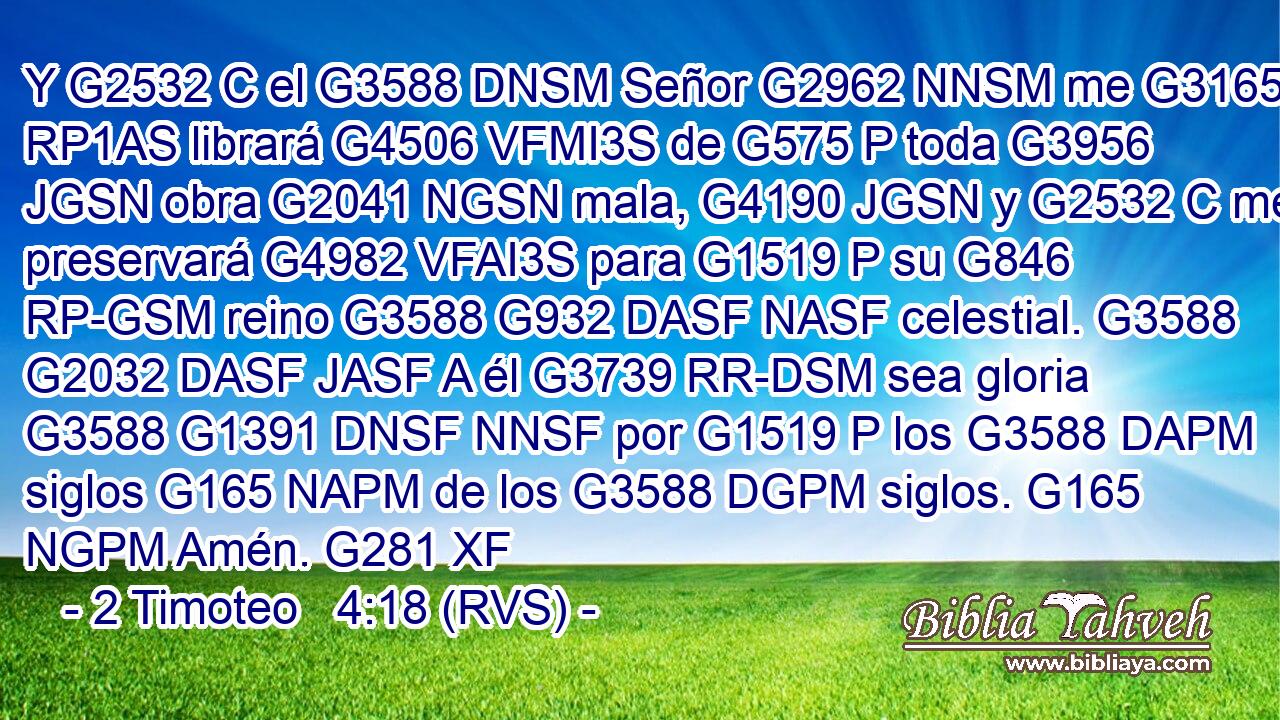 Y G2532 C el G3588 DNSM Señor G2962 NNSM me G3165 RP1AS librará G4506 VFMI3S de G575 P toda G3956 JGSN obra G2041 NGSN mala, G4190 JGSN y G2532 C me preservará G4982 VFAI3S para G1519 P su G846 RP-GSM reino G3588 G932 DASF NASF celestial. G3588 G2032 DASF JASF A él G3739 RR-DSM sea gloria G3588 G1391 DNSF NNSF por G1519 P los G3588 DAPM siglos G165 NAPM de los G3588 DGPM siglos. G165 NGPM Amén. G281 XF 