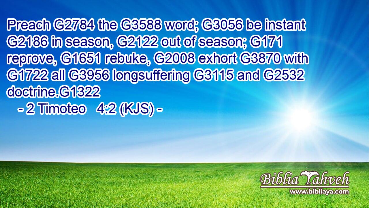 Preach G2784 the G3588 word; G3056 be instant G2186 in season, G2122 out of season; G171 reprove, G1651 rebuke, G2008 exhort G3870 with G1722 all G3956 longsuffering G3115 and G2532 doctrine.G1322