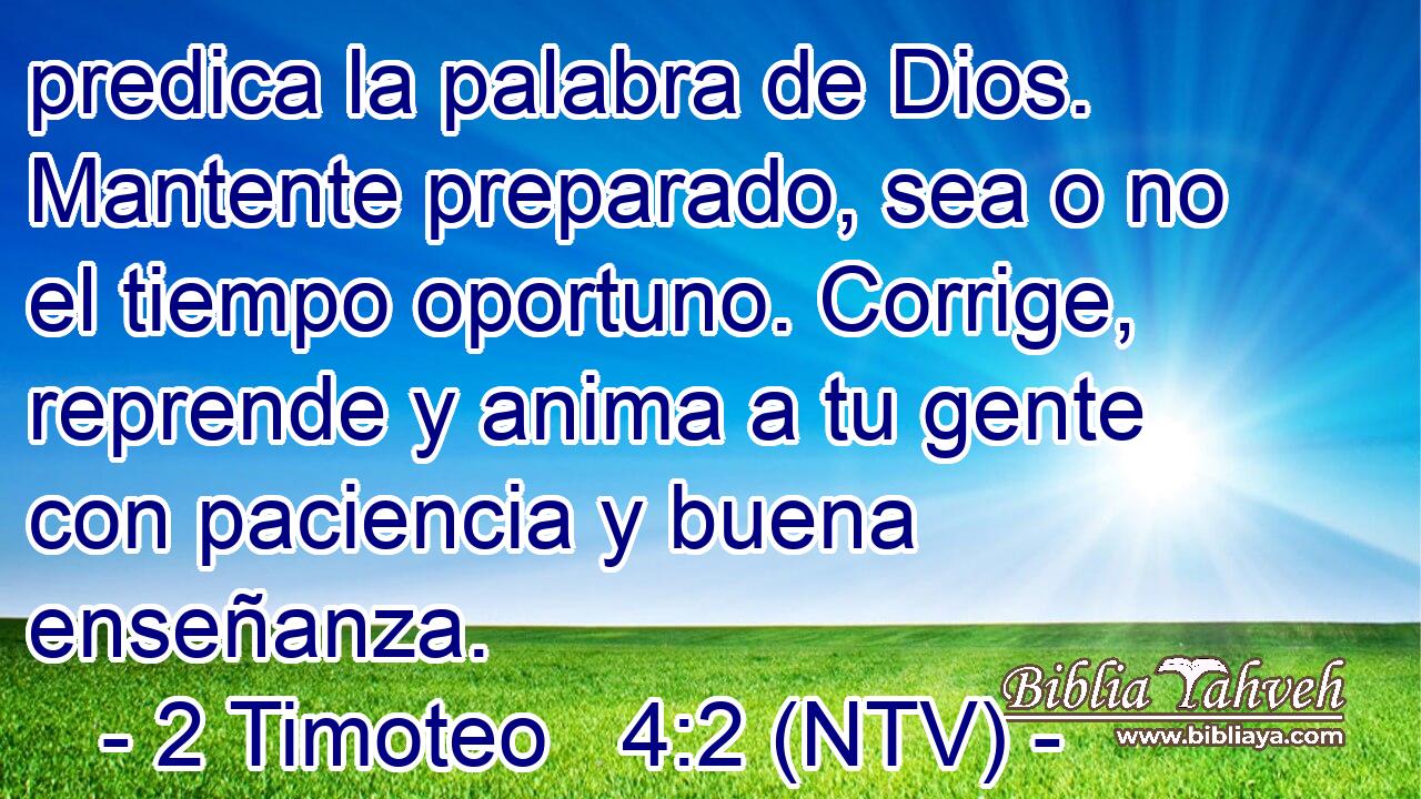 predica la palabra de Dios. Mantente preparado, sea o no el tiempo oportuno. Corrige, reprende y anima a tu gente con paciencia y buena enseñanza.