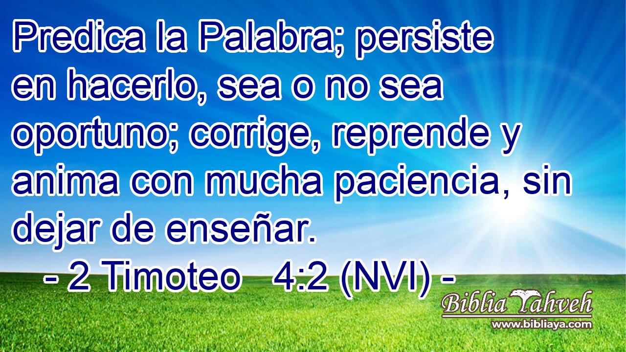  Predica la Palabra; persiste en hacerlo, sea o no sea oportuno; corrige, reprende y anima con mucha paciencia, sin dejar de enseñar. 
