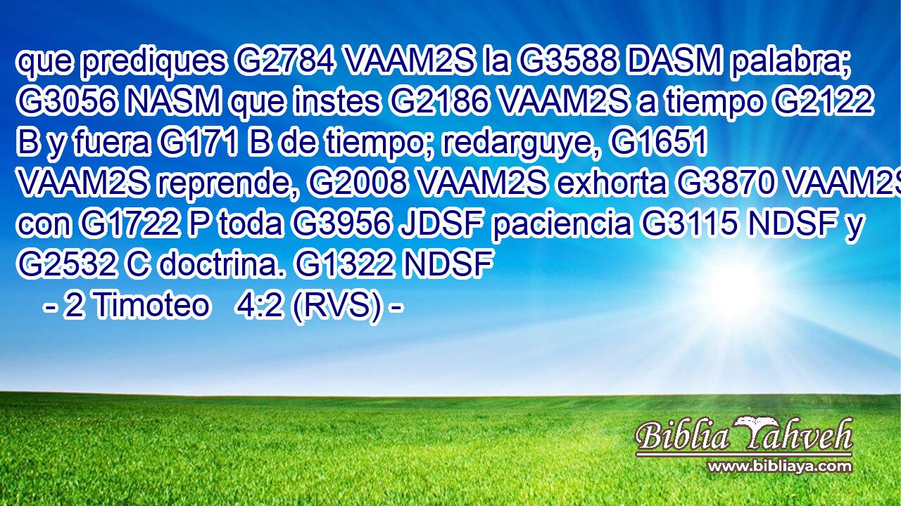 que prediques G2784 VAAM2S la G3588 DASM palabra; G3056 NASM que instes G2186 VAAM2S a tiempo G2122 B y fuera G171 B de tiempo; redarguye, G1651 VAAM2S reprende, G2008 VAAM2S exhorta G3870 VAAM2S con G1722 P toda G3956 JDSF paciencia G3115 NDSF y G2532 C doctrina. G1322 NDSF 
