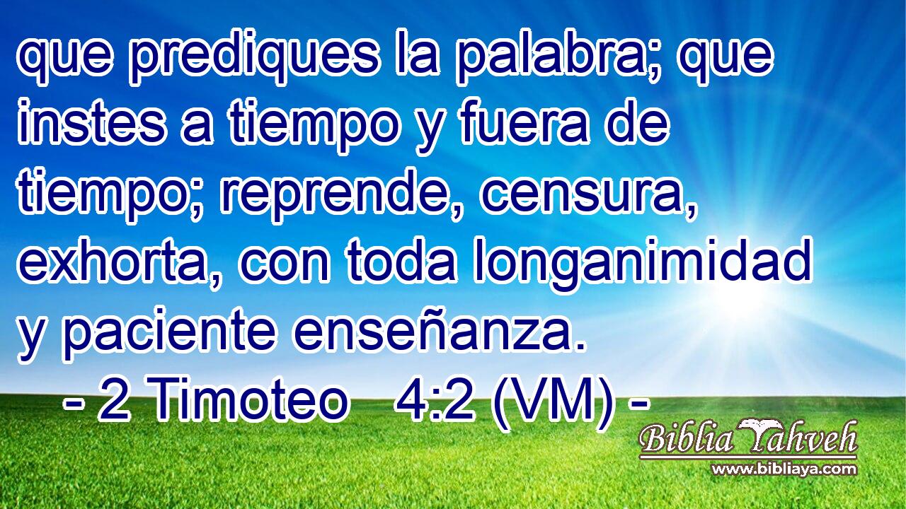  que prediques la palabra; que instes a tiempo y fuera de tiempo; reprende, censura, exhorta, con toda longanimidad y paciente enseñanza. 